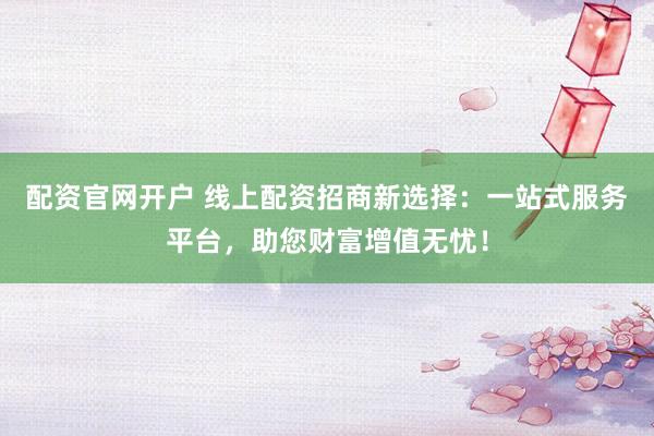 配资官网开户 线上配资招商新选择：一站式服务平台，助您财富增值无忧！