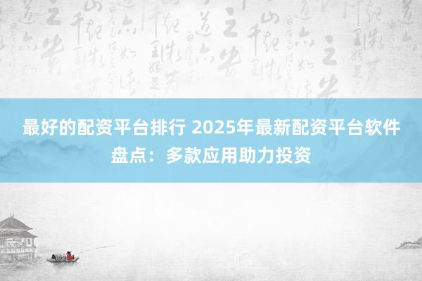 最好的配资平台排行 2025年最新配资平台软件盘点：多款应用助力投资