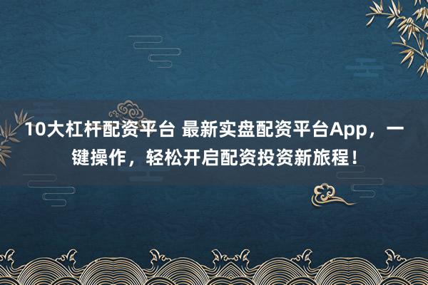 10大杠杆配资平台 最新实盘配资平台App，一键操作，轻松开启配资投资新旅程！