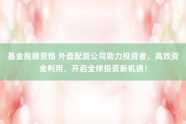 基金投顾资格 外盘配资公司助力投资者，高效资金利用，开启全球投资新机遇！