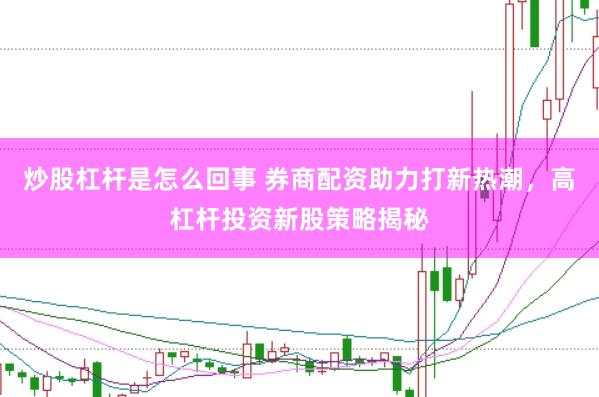 炒股杠杆是怎么回事 券商配资助力打新热潮，高杠杆投资新股策略揭秘