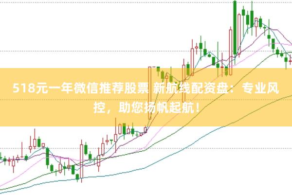 518元一年微信推荐股票 新航线配资盘：专业风控，助您扬帆起航！
