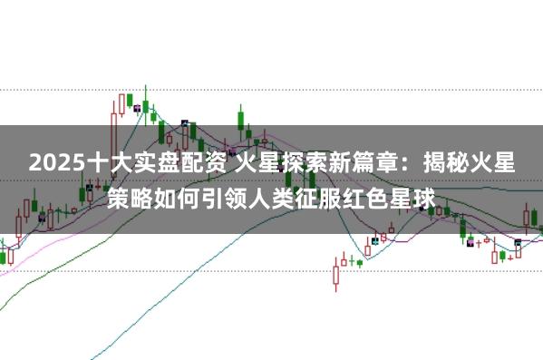 2025十大实盘配资 火星探索新篇章：揭秘火星策略如何引领人类征服红色星球