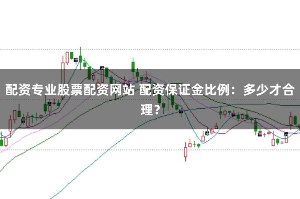 配资专业股票配资网站 配资保证金比例：多少才合理？