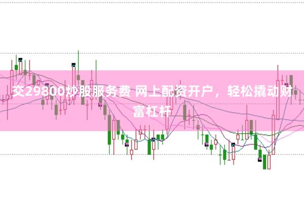 交29800炒股服务费 网上配资开户，轻松撬动财富杠杆