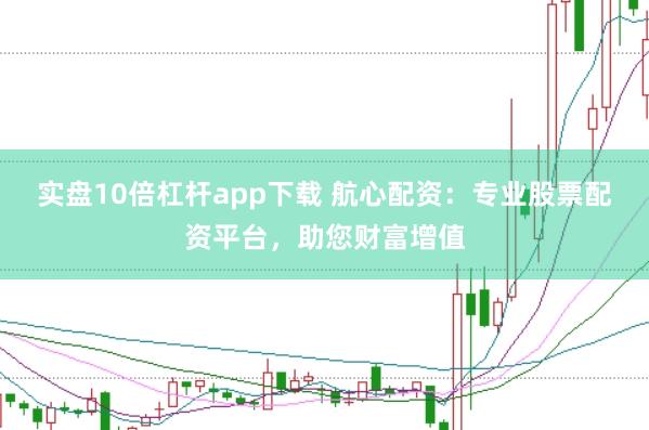 实盘10倍杠杆app下载 航心配资：专业股票配资平台，助您财富增值