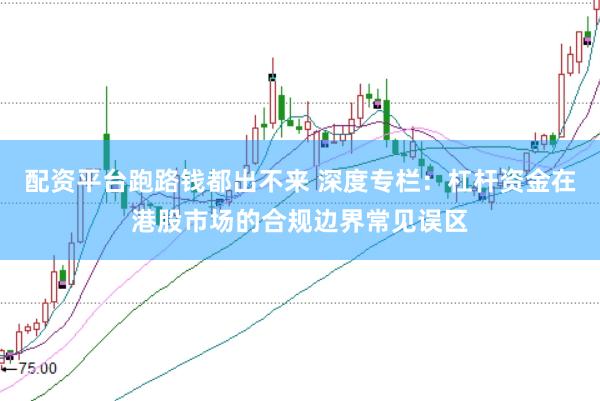 配资平台跑路钱都出不来 深度专栏：杠杆资金在港股市场的合规边界常见误区