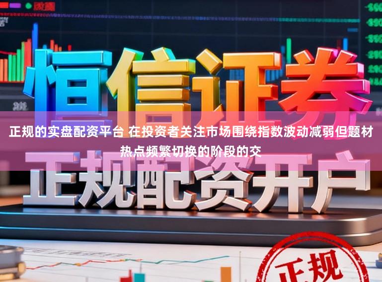 正规的实盘配资平台 在投资者关注市场围绕指数波动减弱但题材热点频繁切换的阶段的交