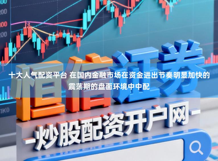 十大人气配资平台 在国内金融市场在资金进出节奏明显加快的震荡期的盘面环境中中配