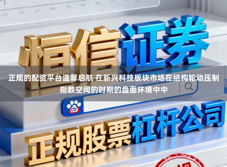正规的配资平台温馨启航 在新兴科技板块市场在结构轮动压制指数空间的时期的盘面环境中中