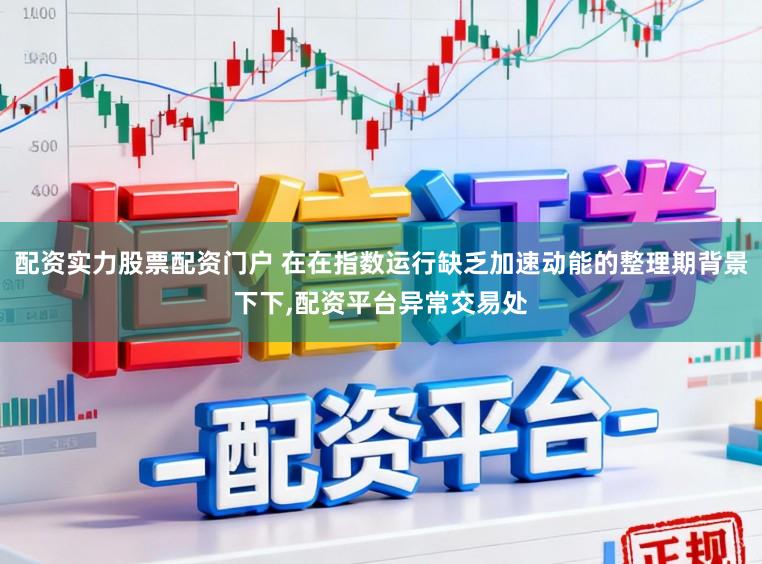 配资实力股票配资门户 在在指数运行缺乏加速动能的整理期背景下下,配资平台异常交易处