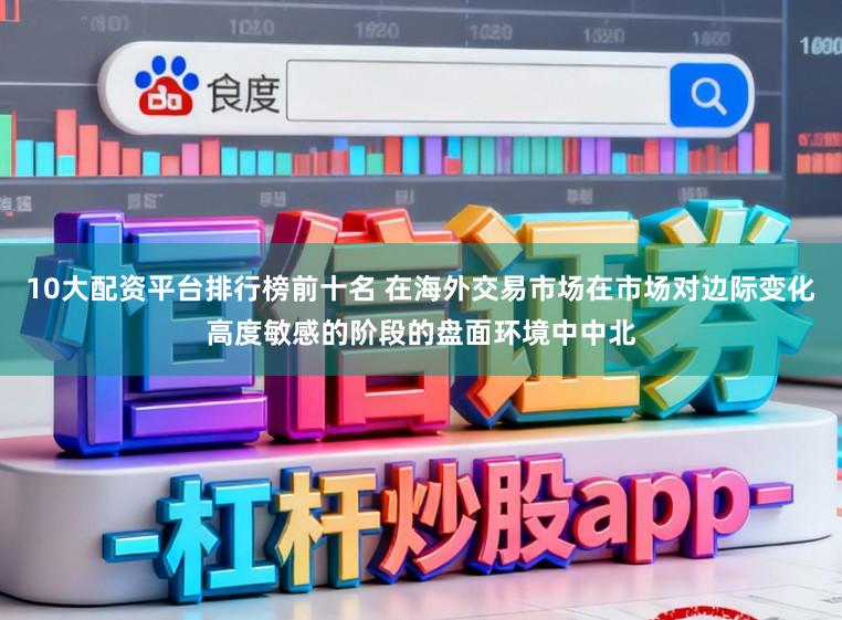 10大配资平台排行榜前十名 在海外交易市场在市场对边际变化高度敏感的阶段的盘面环境中中北