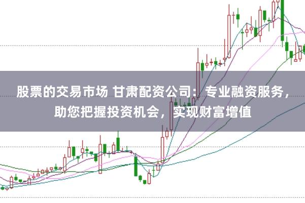 股票的交易市场 甘肃配资公司：专业融资服务，助您把握投资机会，实现财富增值